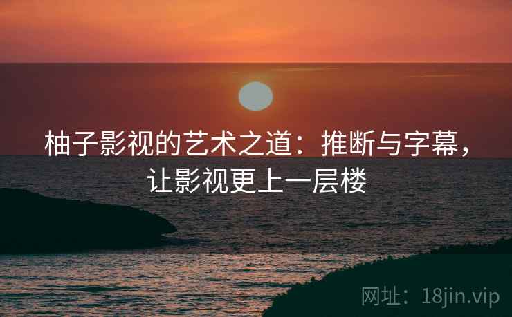 柚子影视的艺术之道:推断与字幕,让影视更上一层楼 柚子影视的艺术之道:推断与字幕,让影视更上一层楼