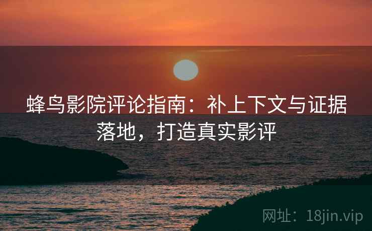 蜂鸟影院评论指南：补上下文与证据落地，打造真实影评
