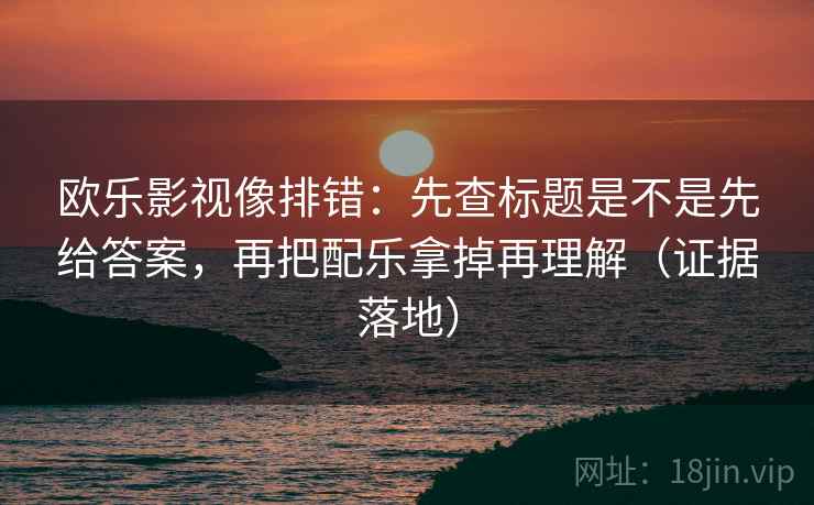 欧乐影视像排错：先查标题是不是先给答案，再把配乐拿掉再理解（证据落地）