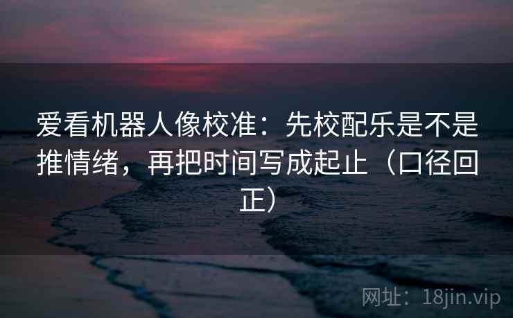 爱看机器人像校准:先校配乐是不是推情绪,再把时间写成起止(口径回正) 爱看机器人像校准:先校配乐是不是推情绪,再把时间写成起止(口径回正)