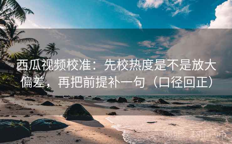 西瓜视频校准：先校热度是不是放大偏差，再把前提补一句（口径回正）
