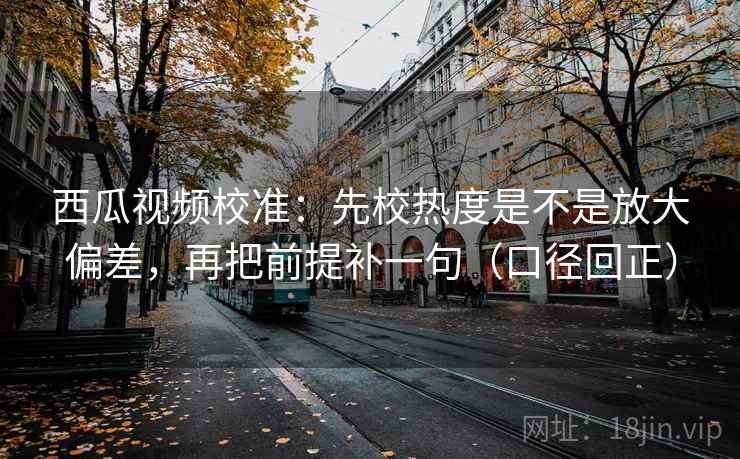 西瓜视频校准：先校热度是不是放大偏差，再把前提补一句（口径回正）