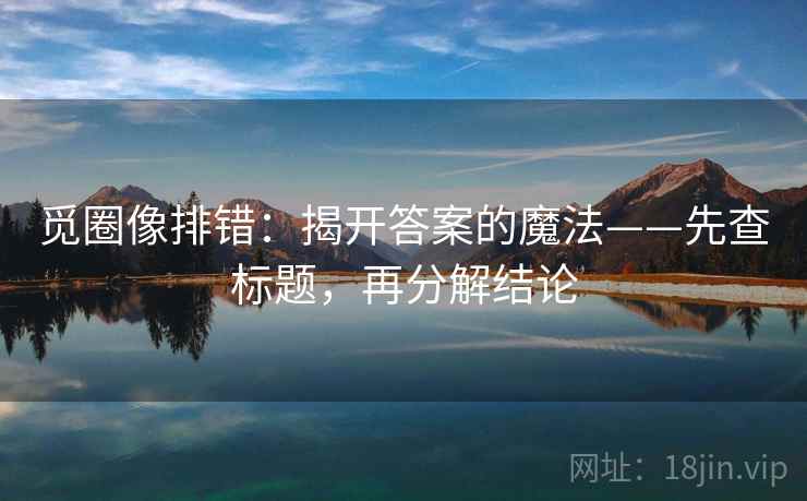 觅圈像排错：揭开答案的魔法——先查标题，再分解结论