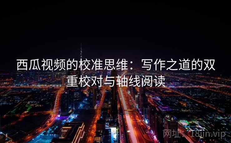 西瓜视频的校准思维：写作之道的双重校对与轴线阅读